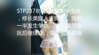 STP23789 极品兼职学生妹 ，修长美腿人廋胸大 ，搞到一半发生争执 ，老哥暴怒安抚后继续操 ，每个姿势多操一遍