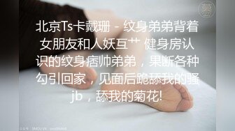 北京Ts卡戴珊 - 纹身弟弟背着女朋友和人妖互艹 健身房认识的纹身痞帅弟弟，果断各种勾引回家，见面后跪舔我的骚jb，舔我的菊花!