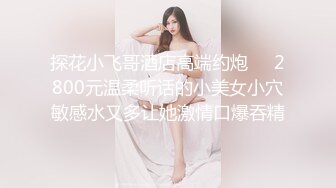 探花小飞哥酒店高端约炮❤️2800元温柔听话的小美女小穴敏感水又多让她激情口爆吞精