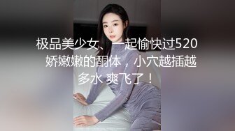 极品美少女、一起愉快过520  娇嫩嫩的酮体，小穴越插越多水 爽飞了！