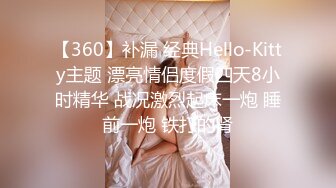 【360】补漏 经典Hello-Kitty主题 漂亮情侣度假四天8小时精华 战况激烈起床一炮 睡前一炮 铁打的肾