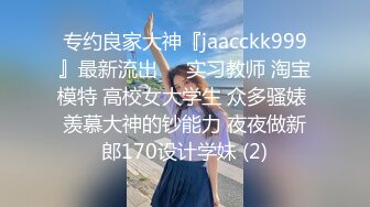 专约良家大神『jaacckk999』最新流出❤️实习教师 淘宝模特 高校女大学生 众多骚婊 羡慕大神的钞能力 夜夜做新郎170设计学妹 (2)