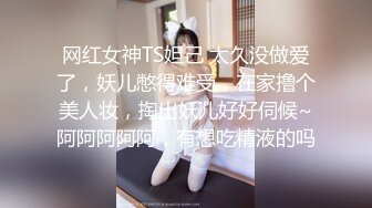 网红女神TS妲己 太久没做爱了，妖儿憋得难受，在家撸个美人妆，掏出妖儿好好伺候~阿阿阿阿阿，有想吃精液的吗