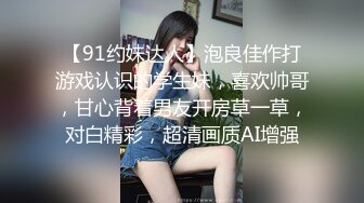 【91约妹达人】泡良佳作打游戏认识的学生妹，喜欢帅哥，甘心背着男友开房草一草，对白精彩，超清画质AI增强