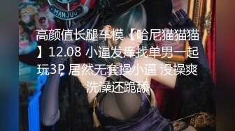 高颜值长腿车模【哈尼猫猫猫】12.08 小逼发痒找单男一起玩3P 居然无套操小逼 没操爽洗澡还跪舔