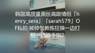 韩国高质量黑丝高跟情侣「henry_sera」「sarah579」OF私拍 被帅气教练狂操一边打桩一边舔手指2