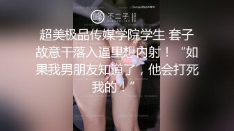 超美极品传媒学院学生 套子故意干落入逼里想内射！“如果我男朋友知道了，他会打死我的！”