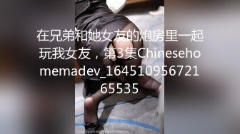 在兄弟和她女友的炮房里一起玩我女友，第3集Chinesehomemadev_16451095672165535