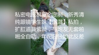 私密电报群重金定制，新秀清纯眼镜学生妹【淇淇】私拍，扩肛道具紫薇，与炮友无套啪啪全自动，年纪轻轻如此反差