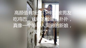 高颜值有妖气TS梓晴 被男友吃鸡巴，妩媚的脸蛋红扑扑，真像一个等着入洞房的新娘，爱死了！