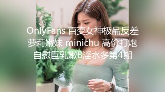 OnlyFans 百变女神极品反差萝莉嫩妹 minichu 高价打炮自慰巨乳嫩B淫水多第4期