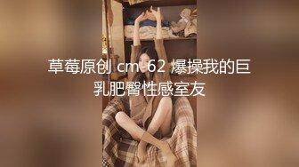 草莓原创 cm-62 爆操我的巨乳肥臀性感室友