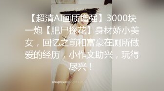 【超清AI画质增强】3000块一炮【肥尸探花】身材娇小美女，回忆之前和富豪在厕所做爱的经历，小作文助兴，玩得尽兴！