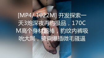 [MP4/ 1022M] 开发探索一天3炮深夜再约极品，170CM高个身材超棒，豹纹内裤吸吮大屌，骑乘爆插微毛骚逼