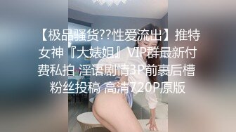 【极品骚货??性爱流出】推特女神『大婊姐』VIP群最新付费私拍 淫语剧情3P前裹后槽 粉丝投稿 高清720P原版