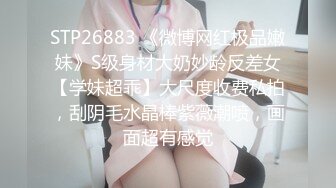 STP26883 《微博网红极品嫩妹》S级身材大奶妙龄反差女【学妹超乖】大尺度收费私拍，刮阴毛水晶棒紫薇潮喷，画面超有感觉