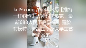 kcf9.com-2024年3月【推特一杆钢枪】大神约炮良家，最新688人民币高级福利 露脸有模特，舞蹈生，浙大学生艺考全省第一