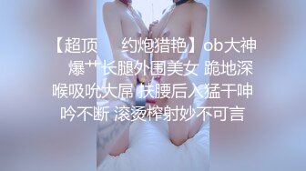 【超顶❤️约炮猎艳】ob大神✿ 爆艹长腿外围美女 跪地深喉吸吮大屌 扶腰后入猛干呻吟不断 滚烫榨射妙不可言