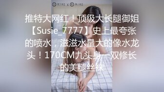 推特大网红！顶级大长腿御姐【Susie_7777】史上最夸张的喷水，滋滋水量大的像水龙头！170CM九头身一双修长的美腿丝袜