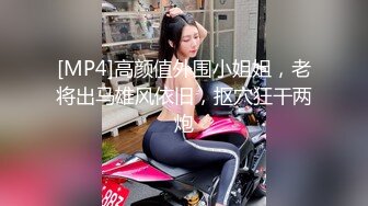 [MP4]高颜值外围小姐姐，老将出马雄风依旧，抠穴狂干两炮