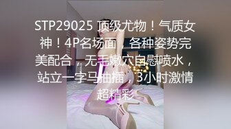 STP29025 顶级尤物！气质女神！4P名场面，各种姿势完美配合，无毛嫩穴自慰喷水，站立一字马抽插，3小时激情超精彩