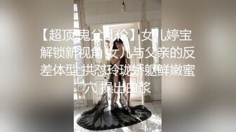 【超顶 鬼父乱伦】女儿婷宝  解锁新视角 女儿与父亲的反差体型 拱怼玲珑娇躯鲜嫩蜜穴 操出白浆