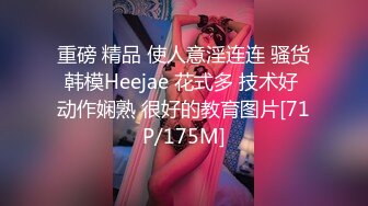 重磅 精品 使人意淫连连 骚货韩模Heejae 花式多 技术好 动作娴熟 很好的教育图片[71P/175M]