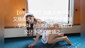 【69口嗨哥】泡良大神今天又换新人了，短发年轻小姐姐，学生妹，白嫩胴体，强制口交还不适应狂插之