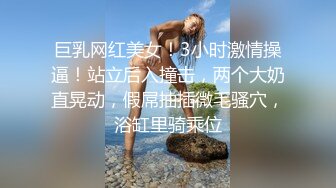 巨乳网红美女！3小时激情操逼！站立后入撞击，两个大奶直晃动，假屌抽插微毛骚穴，浴缸里骑乘位