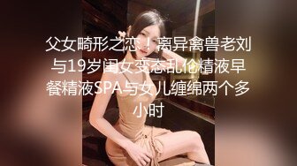 父女畸形之恋！离异禽兽老刘与19岁闺女变态乱伦精液早餐精液SPA与女儿缠绵两个多小时