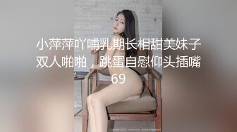 小萍萍吖哺乳期长相甜美妹子双人啪啪，跳蛋自慰仰头插嘴69