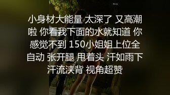 小身材大能量 太深了 又高潮啦 你看我下面的水就知道 你感觉不到 150小姐姐上位全自动 张开腿 甩着头 汗如雨下汗流浃背 视角超赞