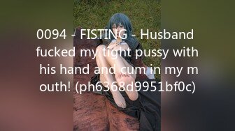 0094 - FISTING - Husband fucked my tight pussy with his hand and cum in my mouth! (ph6368d9951bf0c)