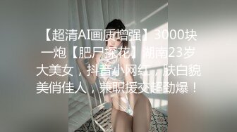 【超清AI画质增强】3000块一炮【肥尸探花】湖南23岁大美女，抖音小网红，肤白貌美俏佳人，兼职援交超劲爆！