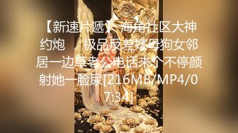 【新速片遞】 海角社区大神约炮❤️极品反差婊母狗女邻居一边草老公电话来个不停颜射她一脸尿[216MB/MP4/07:34]