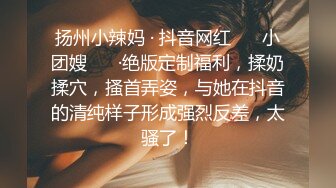 扬州小辣妈 · 抖音网红 ❤️小团嫂❤️ ·绝版定制福利，揉奶揉穴，搔首弄姿，与她在抖音的清纯样子形成强烈反差，太骚了！