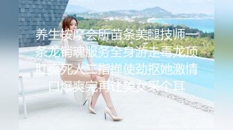 养生按摩会所苗条美腿技师一条龙销魂服务全身游走毒龙顶肛爽死人二指禅使劲抠她激情口爆爽完再让美女采个耳