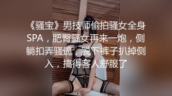 《骚宝》男技师偷拍骚女全身SPA，肥臀骚女再来一炮，侧躺扣弄骚逼，脱下裤子扒掉侧入，搞得客人舒服了