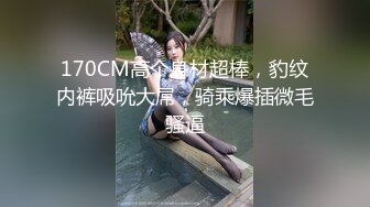 170CM高个身材超棒，豹纹内裤吸吮大屌，骑乘爆插微毛骚逼