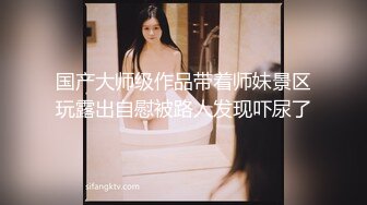 国产大师级作品带着师妹景区玩露出自慰被路人发现吓尿了