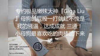 专约极品嫩妹大神『Giga Liu』母狗的屁股一打就红不愧是我的骚逼，达成成就 三通！小母狗最喜欢吃的肉棒跪下来舔