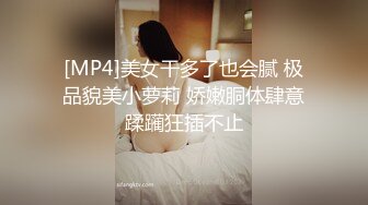 [MP4]美女干多了也会腻 极品貌美小萝莉 娇嫩胴体肆意蹂躏狂插不止