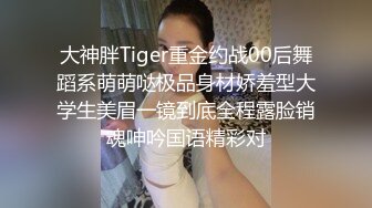 大神胖Tiger重金约战00后舞蹈系萌萌哒极品身材娇羞型大学生美眉一镜到底全程露脸销魂呻吟国语精彩对