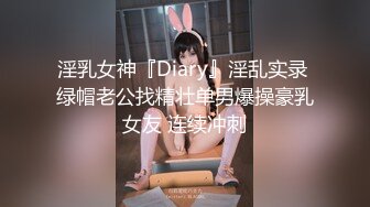 淫乳女神『Diary』淫乱实录 绿帽老公找精壮单男爆操豪乳女友 连续冲刺