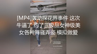 [MP4]轰动探花界事件 这次牛逼了 约了三极品女神级美女各种舞骚弄姿 模拟做爱