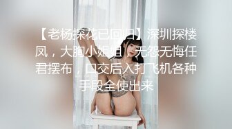 【老杨探花已回归】深圳探楼凤，大胸小姐姐，无怨无悔任君摆布，口交后入打飞机各种手段全使出来