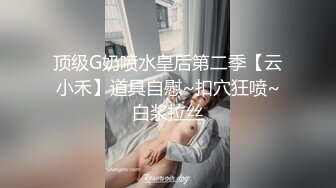 顶级G奶喷水皇后第二季【云小禾】道具自慰~扣穴狂喷~白浆拉丝