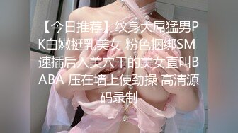 【今日推荐】纹身大屌猛男PK白嫩挺乳美女 粉色捆绑SM 速插后入美穴干的美女直叫BABA 压在墙上使劲操 高清源码录制