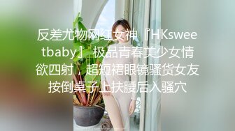 反差尤物网红女神『HKsweetbaby』 极品青春美少女情欲四射，超短裙眼镜骚货女友按倒桌子上扶腰后入骚穴