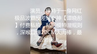 ⚫️⚫️演员、模特于一身网红极品波霸反差婊女神【谭晓彤】付费私拍，私房模特潜规则，深喉口爆20CM大肉棒，最后射胸上